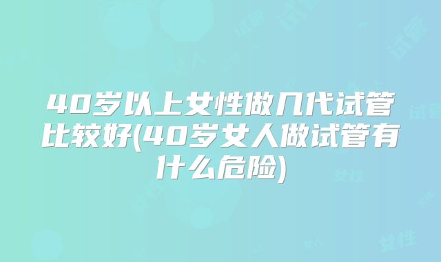 40岁以上女性做几代试管比较好(40岁女人做试管有什么危险)