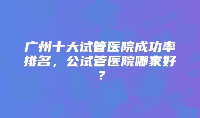广州十大试管医院成功率排名,公试管医院哪家好?