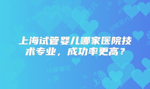 上海试管婴儿哪家医院技术专业,成功率更高?