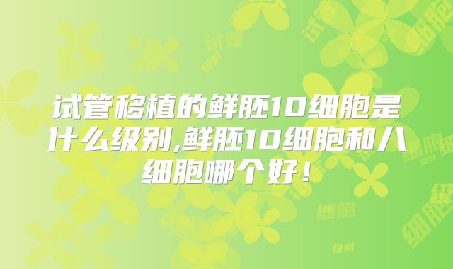 试管移植的鲜胚10细胞是什么级别,鲜胚10细胞和八细胞哪个好！