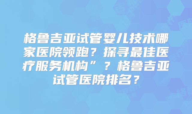 格鲁吉亚试管婴儿技术哪家医院领跑？探寻最佳医疗服务机构”？格鲁吉亚试管医院排名？