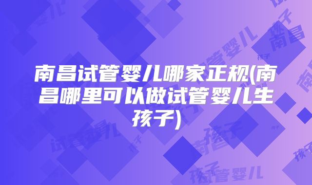 南昌试管婴儿哪家正规(南昌哪里可以做试管婴儿生孩子)