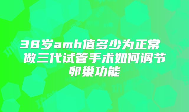 38岁amh值多少为正常 做三代试管手术如何调节卵巢功能