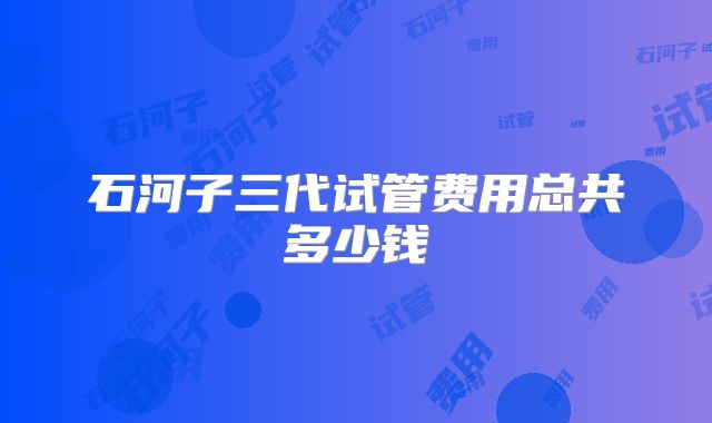 石河子三代试管费用总共多少钱