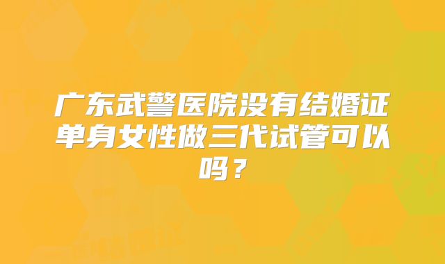广东武警医院没有结婚证单身女性做三代试管可以吗？