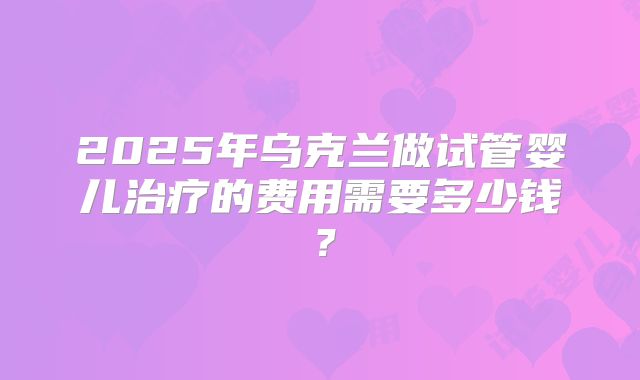 2025年乌克兰做试管婴儿治疗的费用需要多少钱？