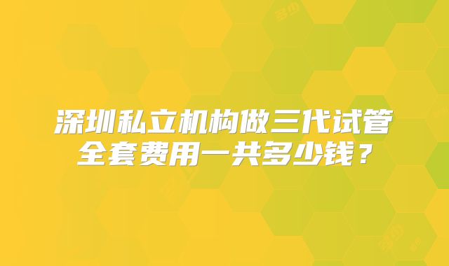 深圳私立机构做三代试管全套费用一共多少钱?