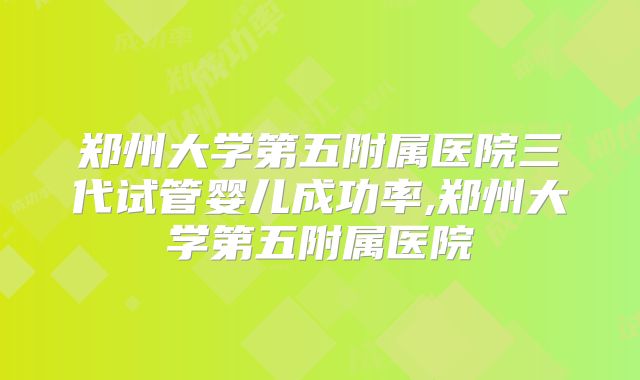 郑州大学第五附属医院三代试管婴儿成功率,郑州大学第五附属医院