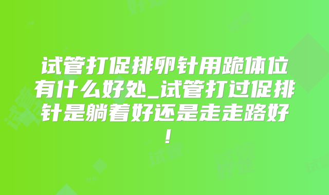 试管打促排卵针用跪体位有什么好处_试管打过促排针是躺着好还是走走路好!