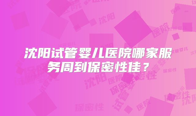 沈阳试管婴儿医院哪家服务周到保密性佳？