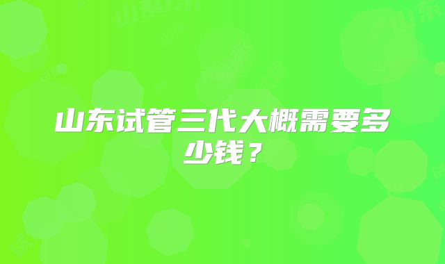 山东试管三代大概需要多少钱？