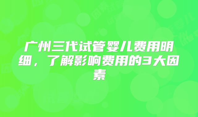 广州三代试管婴儿费用明细,了解影响费用的3大因素