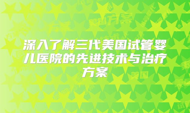 深入了解三代美国试管婴儿医院的先进技术与治疗方案