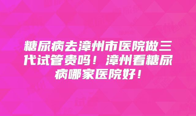 糖尿病去漳州市医院做三代试管贵吗！漳州看糖尿病哪家医院好！
