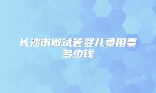 长沙市做试管婴儿费用要多少钱