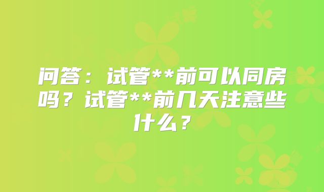 问答：试管**前可以同房吗？试管**前几天注意些什么？