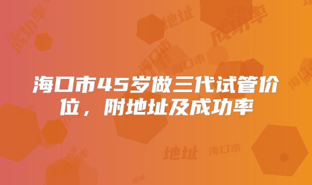 海口市45岁做三代试管价位,附地址及成功率