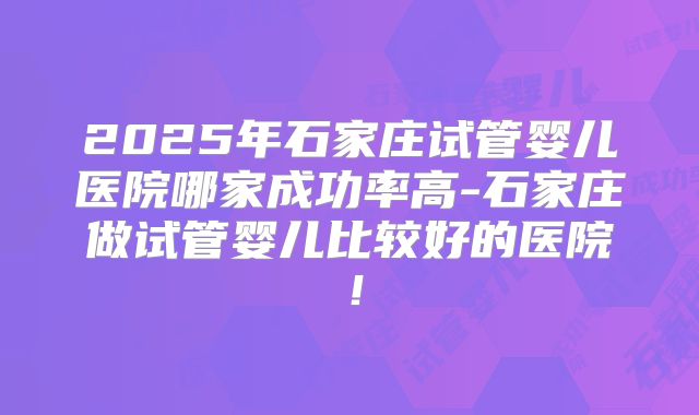 2025年石家庄试管婴儿医院哪家成功率高-石家庄做试管婴儿比较好的医院!