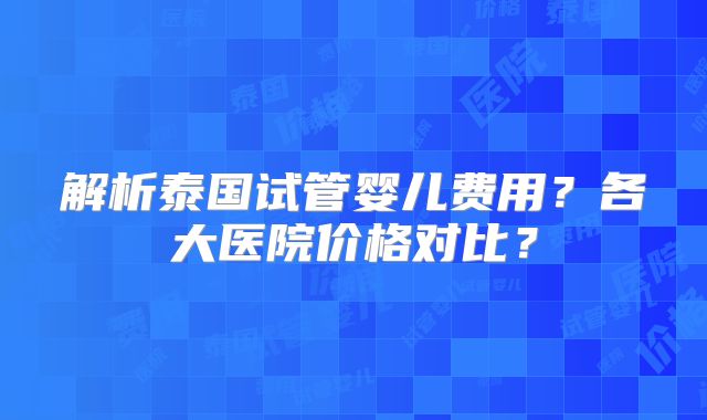解析泰国试管婴儿费用？各大医院价格对比？