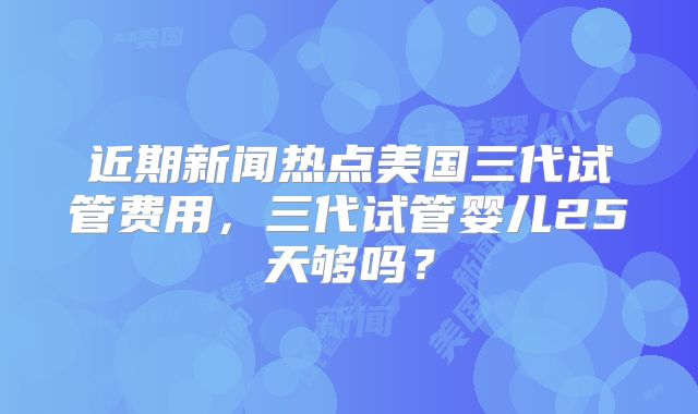近期新闻热点美国三代试管费用，三代试管婴儿25天够吗？