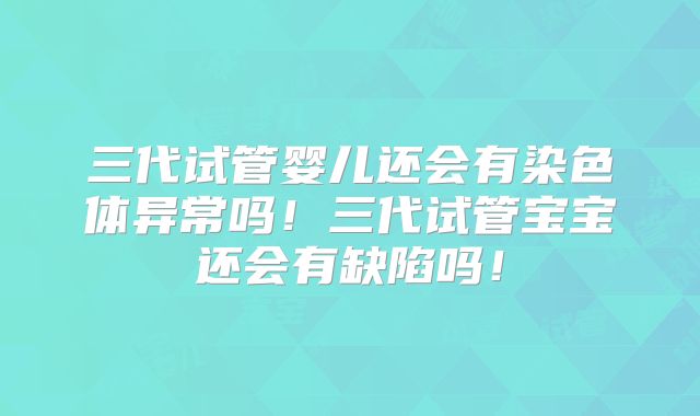 三代试管婴儿还会有染色体异常吗！三代试管宝宝还会有缺陷吗！