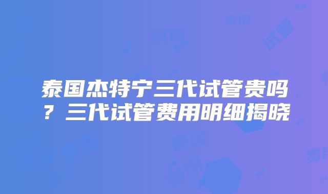 泰国杰特宁三代试管贵吗？三代试管费用明细揭晓