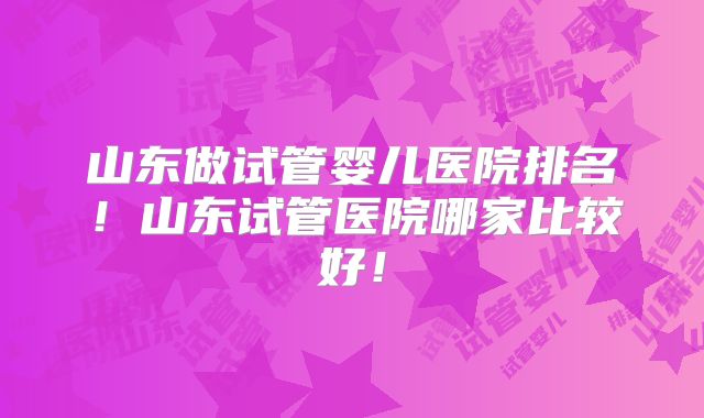 山东做试管婴儿医院排名！山东试管医院哪家比较好！