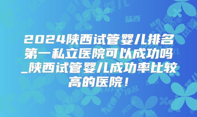 2024陕西试管婴儿排名第一私立医院可以成功吗_陕西试管婴儿成功率比较高的医院!