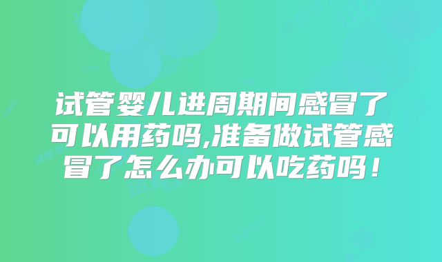 试管婴儿进周期间感冒了可以用药吗,准备做试管感冒了怎么办可以吃药吗！