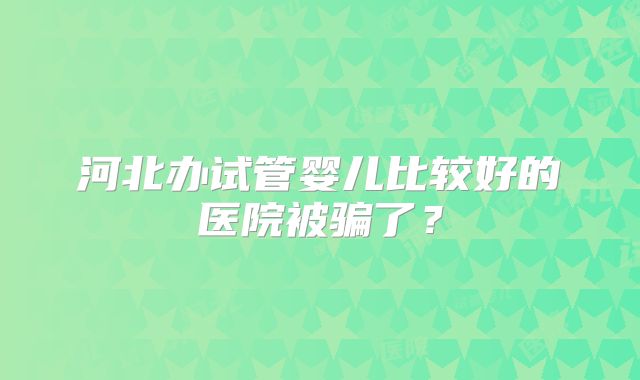 河北办试管婴儿比较好的医院被骗了?