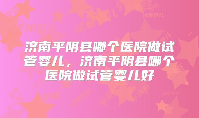 济南平阴县哪个医院做试管婴儿，济南平阴县哪个医院做试管婴儿好