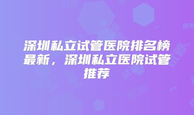 深圳私立试管医院排名榜最新，深圳私立医院试管推荐
