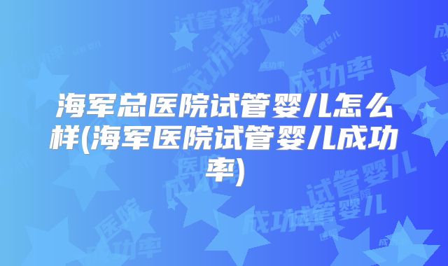 海军总医院试管婴儿怎么样(海军医院试管婴儿成功率)