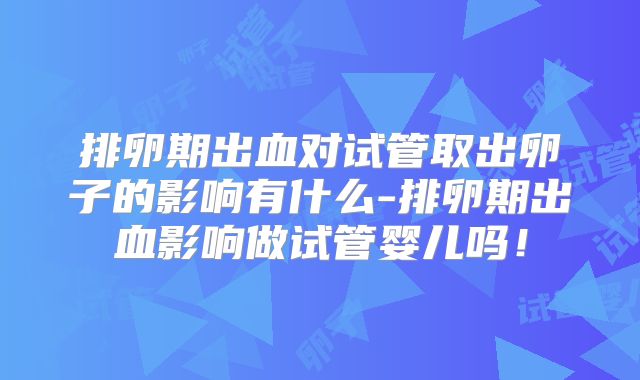 排卵期出血对试管取出卵子的影响有什么-排卵期出血影响做试管婴儿吗！