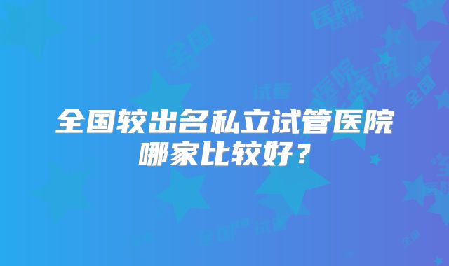 全国较出名私立试管医院哪家比较好？