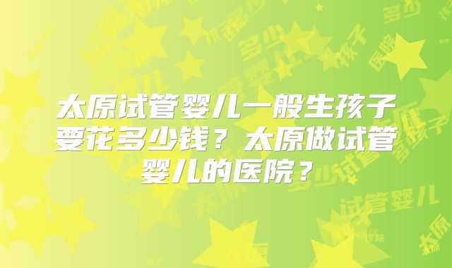 太原试管婴儿一般生孩子要花多少钱?太原做试管婴儿的医院?