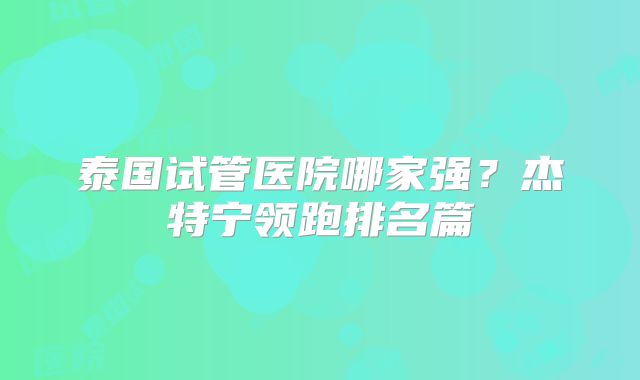 泰国试管医院哪家强?杰特宁领跑排名篇