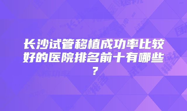 长沙试管移植成功率比较好的医院排名前十有哪些？