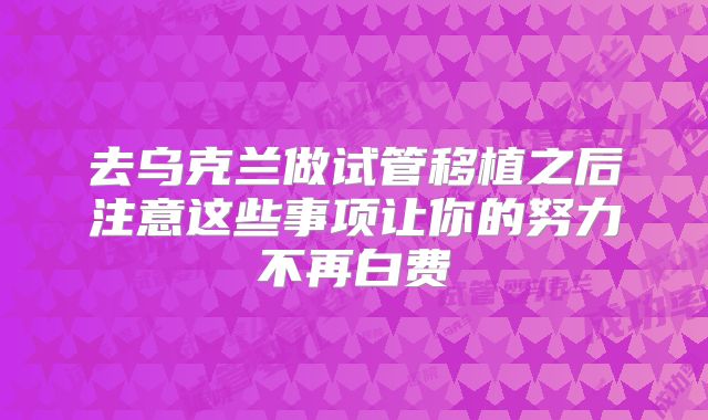 去乌克兰做试管移植之后注意这些事项让你的努力不再白费