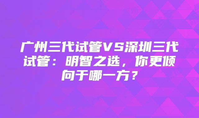 广州三代试管VS深圳三代试管：明智之选，你更倾向于哪一方？