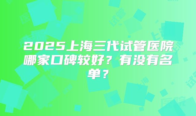2025上海三代试管医院哪家口碑较好？有没有名单？