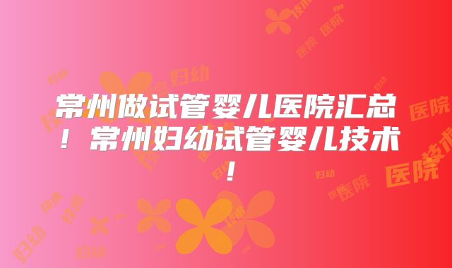 常州做试管婴儿医院汇总！常州妇幼试管婴儿技术！