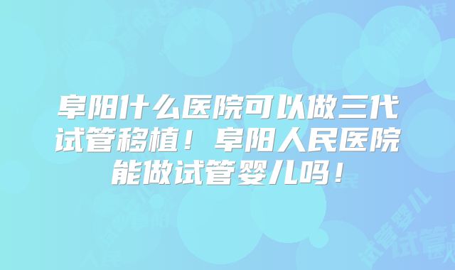 阜阳什么医院可以做三代试管移植！阜阳人民医院能做试管婴儿吗！