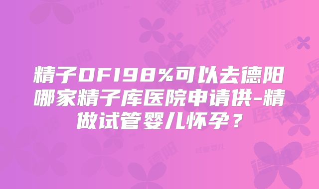 精子DFI98%可以去德阳哪家精子库医院申请供-精做试管婴儿怀孕？