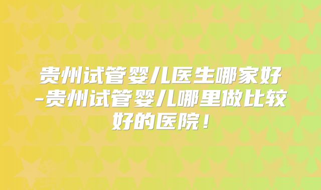 贵州试管婴儿医生哪家好-贵州试管婴儿哪里做比较好的医院!