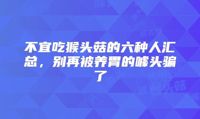 不宜吃猴头菇的六种人汇总,别再被养胃的噱头骗了
