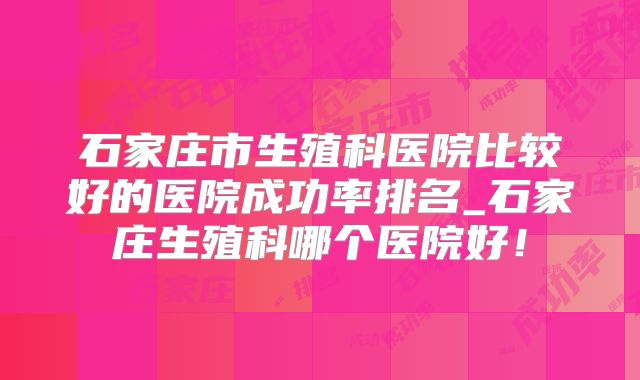 石家庄市生殖科医院比较好的医院成功率排名_石家庄生殖科哪个医院好！