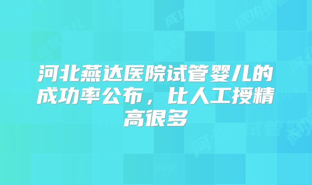 河北燕达医院试管婴儿的成功率公布，比人工授精高很多
