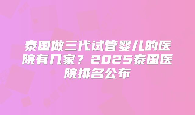 泰国做三代试管婴儿的医院有几家?2025泰国医院排名公布