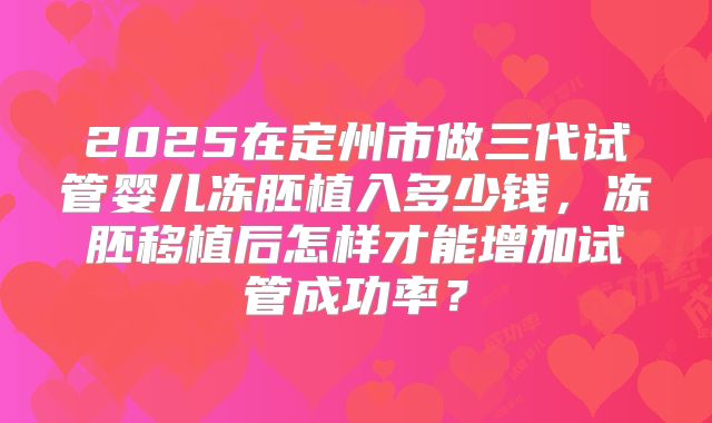 2025在定州市做三代试管婴儿冻胚植入多少钱,冻胚移植后怎样才能增加试管成功率?